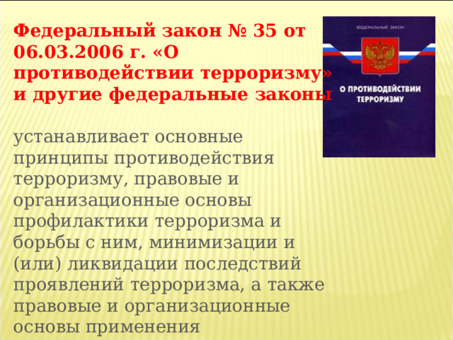 Федеральный закон № 35 от 06.03.2006 г. «О противодействии терроризму» и другие федеральные законы  устанавливает основные принципы противодействия терроризму, правовые и организационные основы профилактики терроризма и борьбы с ним, минимизации и (или) ликвидации последствий проявлений терроризма, а также правовые и организационные основы применения Вооруженных Сил Российской Федерации в борьбе с терроризмом. 