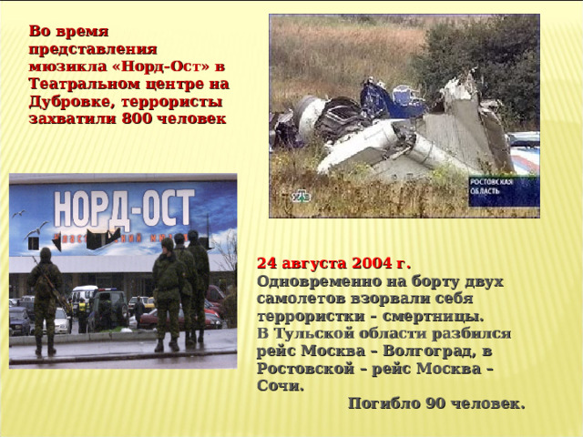 Во время представления мюзикла «Норд-Ост» в Театральном центре на Дубровке, террористы захватили 800 человек 24 августа 2004 г.  Одновременно на борту двух самолетов взорвали себя террористки – смертницы.  В Тульской области разбился рейс Москва – Волгоград, в Ростовской – рейс Москва – Сочи.  Погибло 90 человек. 