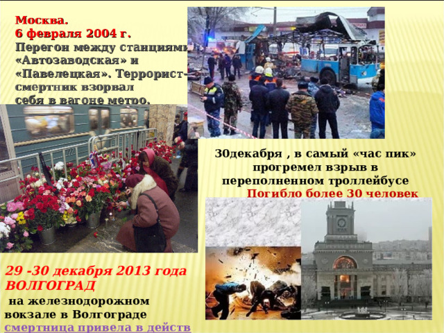 Москва.  6 февраля 2004 г.  Перегон между станциями «Автозаводская» и «Павелецкая». Террорист-смертник взорвал себя в вагоне метро.  Погибло 39 человек  30декабря , в самый «час пик» прогремел взрыв в переполненном троллейбусе  Погибло более 30 человек 29 -30 декабря 2013 года ВОЛГОГРАД   на железнодорожном вокзале в Волгограде  смертница привела в действие  взрывное устройство 