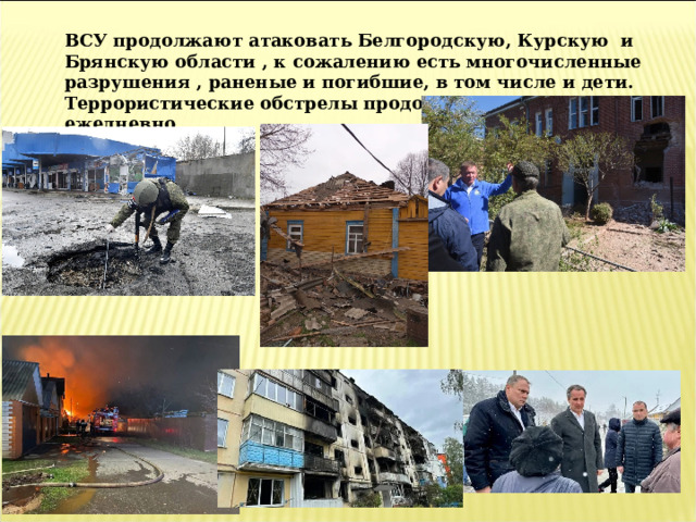 ВСУ продолжают атаковать Белгородскую, Курскую и Брянскую области , к сожалению есть многочисленные разрушения , раненые и погибшие, в том числе и дети. Террористические обстрелы продолжаются почти ежедневно. 