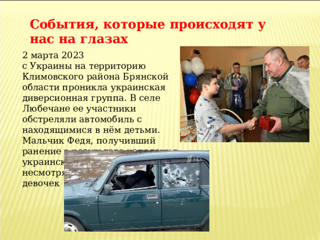 События, которые происходят у нас на глазах 2 марта 2023 с Украины на территорию Климовского района Брянской области проникла украинская диверсионная группа. В селе Любечане ее участники обстреляли автомобиль с находящимися в нём детьми. Мальчик Федя, получивший ранение в результате нападения украинских диверсантов , несмотря на это, спас двух девочек . 