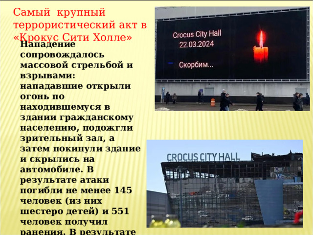 Самый крупный террористический акт в « Крокус Сити Холле » Нападение сопровождалось массовой стрельбой и взрывами: нападавшие открыли огонь по находившемуся в здании гражданскому населению, подожгли зрительный зал, а затем покинули здание и скрылись на автомобиле. В результате атаки погибли не менее 145 человек (из них шестеро детей) и 551 человек получил ранения. В результате взрывов и пожара здание концертного зала было почти полностью разрушено 