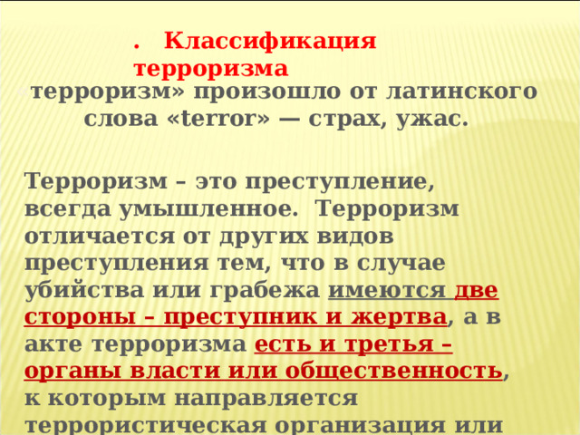 . Классификация терроризма « терроризм » произошло от латинского слова « terror »  — страх, ужас. Терроризм – это преступление, всегда умышленное. Терроризм отличается от других видов преступления тем, что в случае убийства или грабежа имеются две стороны – преступник и жертва , а в акте терроризма есть и третья – органы власти или общественность , к которым направляется террористическая организация или террорист. Жертва террористов может и не интересовать, она не цель, а лишь средство. 