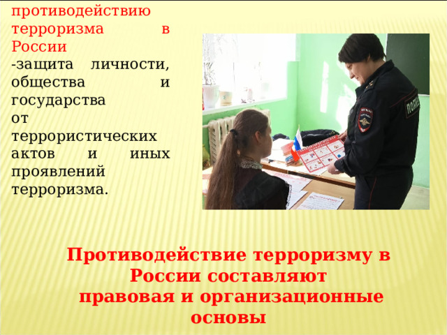 Цель противодействию терроризма в России -защита личности, общества и государства от террористических актов и иных проявлений терроризма. Противодействие терроризму в России составляют  правовая и организационные основы 