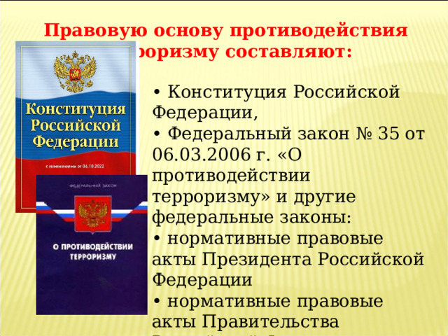 Правовую основу противодействия терроризму составляют:  • Конституция Российской Федерации, • Федеральный закон № 35 от 06.03.2006 г. «О противодействии терроризму» и другие федеральные законы: • нормативные правовые акты Президента Российской Федерации • нормативные правовые акты Правительства Российской Федерации • а также другие нормативные правовые акты. 