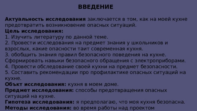 Введение Актуальность исследования заключается в том, как на моей кухне предотвратить возникновение опасных ситуаций. Цель исследования: 1. Изучить литературу по данной теме. 2. Провести исследования на предмет знания у школьников и взрослых, какие опасности таит современная кухня. 3. обобщить знания правил безопасного поведения на кухне. Сформировать навыки безопасного обращения с электроприборами. 4. Провести обследование своей кухни на предмет безопасности. 5. Составить рекомендации про профилактике опасных ситуаций на кухне. Объкт исследования: кухня в моем доме. Предмет исследования: способы предотвращения опасных ситуаций на кухне. Гипотеза исследования: я предполагаю, что моя кухня безопасна. Методы исследования: во время работы над проектом использовались такие методы, как анализ, синтез, наблюдение и обследование.  