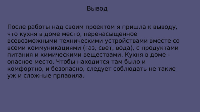 Вывод После работы над своим проектом я пришла к выводу, что кухня в доме место, перенасыщенное всевозможными техническими устройствами вместе со всеми коммуникациями (газ, свет, вода), с продуктами питания и химическими веществами. Кухня в доме - опасное место. Чтобы находится там было и комфортно, и безопасно, следует соблюдать не такие уж и сложные прпавила. 
