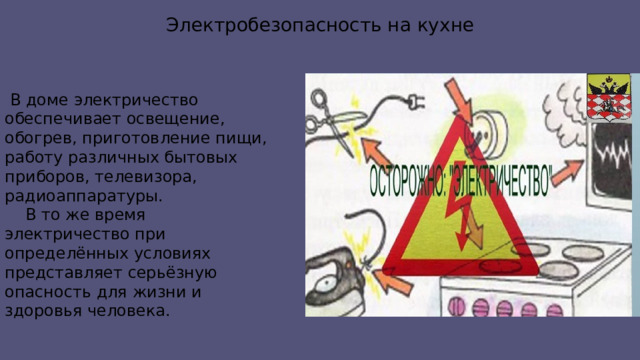 Электробезопасность на кухне  В доме электричество обеспечивает освещение, обогрев, приготовление пищи, работу различных бытовых приборов, телевизора, радиоаппаратуры.  В то же время электричество при определённых условиях представляет серьёзную опасность для жизни и здоровья человека. 