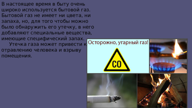 В настоящее время в быту очень широко используется бытовой газ. Бытовой газ не имеет ни цвета, ни запаха, но, для того чтобы можно было обнаружить его утечку, в него добавляют специальные вещества, имеющие специфический запах.  Утечка газа может привести к отравлению человека и взрыву помещения. 