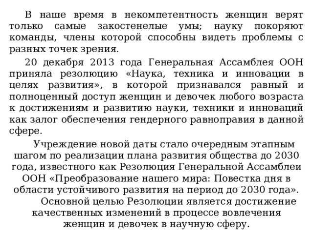 В наше время в некомпетентность женщин верят только самые закостенелые умы; науку покоряют команды, члены которой способны видеть проблемы с разных точек зрения. 20 декабря 2013 года Генеральная Ассамблея ООН приняла резолюцию «Наука, техника и инновации в целях развития», в которой признавался равный и полноценный доступ женщин и девочек любого возраста к достижениям и развитию науки, техники и инноваций как залог обеспечения гендерного равноправия в данной сфере. Учреждение новой даты стало очередным этапным шагом по реализации плана развития общества до 2030 года, известного как Резолюция Генеральной Ассамблеи ООН «Преобразование нашего мира: Повестка дня в области устойчивого развития на период до 2030 года».  Основной целью Резолюции является достижение качественных изменений в процессе вовлечения женщин и девочек в научную сферу. 