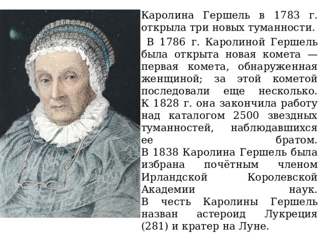Каролина Гершель в 1783 г. открыла три новых туманности.  В 1786 г. Каролиной Гершель была открыта новая комета — первая комета, обнаруженная женщиной; за этой кометой последовали еще несколько.  К 1828 г. она закончила работу над каталогом 2500 звездных туманностей, наблюдавшихся ее братом.  В 1838 Каролина Гершель была избрана почётным членом Ирландской Королевской Академии наук.  В честь Каролины Гершель назван астероид Лукреция (281) и кратер на Луне. 