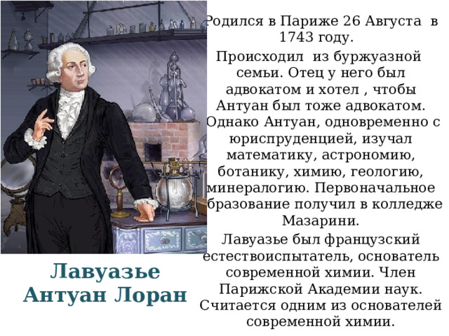 Родился в Париже 26 Августа в 1743 году. Происходил  из буржуазной  семьи. Отец у него был адвокатом и хотел , чтобы Антуан был тоже адвокатом.  Однако Антуан, одновременно с юриспруденцией, изучал математику, астрономию, ботанику, химию, геологию, минералогию. Первоначальное образование получил в колледже Мазарини. Лавуазье был французский естествоиспытатель, основатель современной химии. Член Парижской Академии наук. Считается одним из основателей современной химии.   Лавуазье Антуан Лоран 