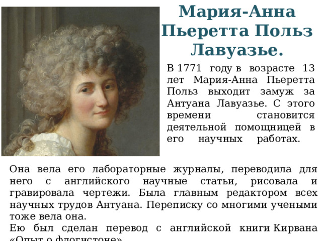 Мария-Анна Пьеретта Польз Лавуазье. В 1771 году в возрасте 13 лет Мария-Анна Пьеретта Польз выходит замуж за Антуана Лавуазье. С этого времени становится деятельной помощницей в его научных работах.   Она вела его лабораторные журналы, переводила для него с английского научные статьи, рисовала и гравировала чертежи. Была главным редактором всех научных трудов Антуана. Переписку со многими учеными тоже вела она. Ею был сделан перевод с английской книги Кирвана «Опыт о флогистоне». 
