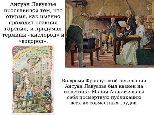 Антуан Лавуазье прославился тем, что открыл, как именно проходит реакция горения, и придумал термины «кислород» и «водород». Во время Французской революции Антуан Лавуазье был казнен на гильотине. Мария-Анна взяла на себя посмертную публикацию всех их совместных трудов. 