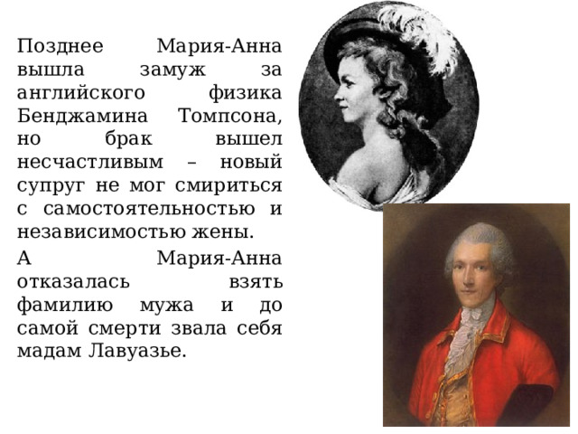 Позднее Мария-Анна вышла замуж за английского физика Бенджамина Томпсона, но брак вышел несчастливым – новый супруг не мог смириться с самостоятельностью и независимостью жены. А Мария-Анна отказалась взять фамилию мужа и до самой смерти звала себя мадам Лавуазье. 