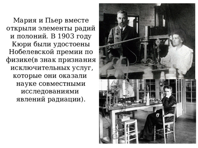 Мария и Пьер вместе открыли элементы радий и полоний. В 1903 году Кюри были удостоены Нобелевской премии по физике(в знак признания исключительных услуг, которые они оказали науке совместными исследованиями явлений радиации). 