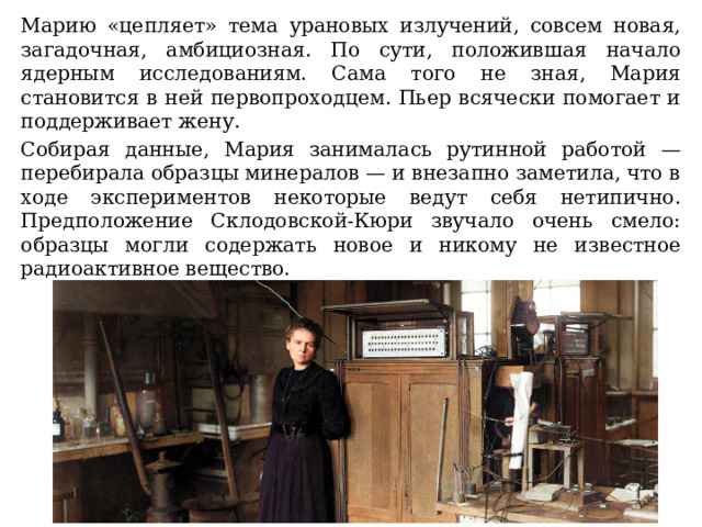 Марию «цепляет» тема урановых излучений, совсем новая, загадочная, амбициозная. По сути, положившая начало ядерным исследованиям. Сама того не зная, Мария становится в ней первопроходцем. Пьер всячески помогает и поддерживает жену. Собирая данные, Мария занималась рутинной работой — перебирала образцы минералов — и внезапно заметила, что в ходе экспериментов некоторые ведут себя нетипично. Предположение Склодовской-Кюри звучало очень смело: образцы могли содержать новое и никому не известное радиоактивное вещество.  