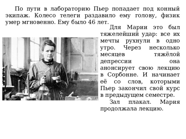 По пути в лабораторию Пьер попадает под конный экипаж. Колесо телеги раздавило ему голову, физик умер мгновенно. Ему было 46 лет. Для Марии это был тяжелейший удар: все их мечты рухнули в одно утро. Через несколько месяцев тяжёлой депрессии она анонсирует свою лекцию в Сорбонне. И начинает её со слов, которыми Пьер закончил свой курс в предыдущем семестре. Зал плакал. Мария продолжала лекцию. 