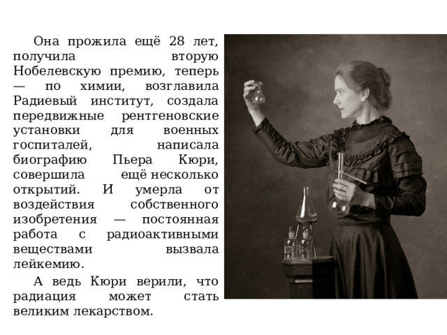 Она прожила ещё 28 лет, получила вторую Нобелевскую премию, теперь — по химии, возглавила Радиевый институт, создала передвижные рентгеновские установки для военных госпиталей, написала биографию Пьера Кюри, совершила ещё несколько открытий. И умерла от воздействия собственного изобретения — постоянная работа с радиоактивными веществами вызвала лейкемию. А ведь Кюри верили, что радиация может стать великим лекарством. 