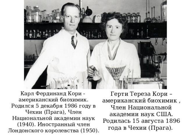 Герти Тереза Кори – американский биохимик , Член Национальной академии наук США. Родилась 15 августа 1896 года в Чехии (Прага). Карл Фердинанд Кори - американский биохимик. Родился 5 декабря 1986 году в Чехии (Прага), Член Национальной академии наук (1940). Иностранный член Лондонского королевства (1950). 