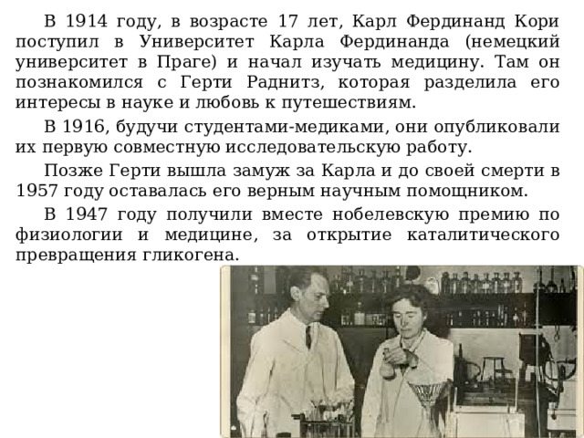 В 1914 году, в возрасте 17 лет, Карл Фердинанд Кори поступил в Университет Карла Фердинанда (немецкий университет в Праге) и начал изучать медицину. Там он познакомился с Герти Раднитз, которая разделила его интересы в науке и любовь к путешествиям. В 1916, будучи студентами-медиками, они опубликовали их первую совместную исследовательскую работу. Позже Герти вышла замуж за Карла и до своей смерти в 1957 году оставалась его верным научным помощником. В 1947 году получили вместе нобелевскую премию по физиологии и медицине, за открытие каталитического превращения гликогена. 
