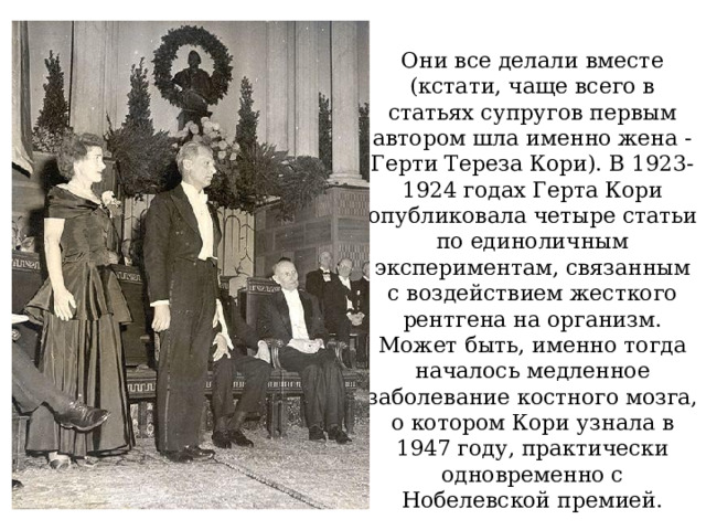 Они все делали вместе (кстати, чаще всего в статьях супругов первым автором шла именно жена - Герти Тереза Кори). В 1923-1924 годах Герта Кори опубликовала четыре статьи по единоличным экспериментам, связанным с воздействием жесткого рентгена на организм. Может быть, именно тогда началось медленное заболевание костного мозга, о котором Кори узнала в 1947 году, практически одновременно с Нобелевской премией. 