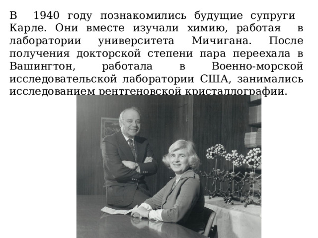 В 1940 году познакомились будущие супруги Карле. Они вместе изучали химию, работая в лаборатории университета Мичигана. После получения докторской степени пара переехала в Вашингтон, работала в Военно-морской исследовательской лаборатории США, занимались исследованием рентгеновской кристаллографии.  