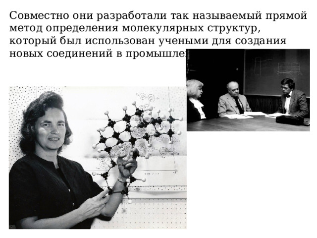 Совместно они разработали так называемый прямой метод определения молекулярных структур, который был использован учеными для создания новых соединений в промышленности и медицине. 