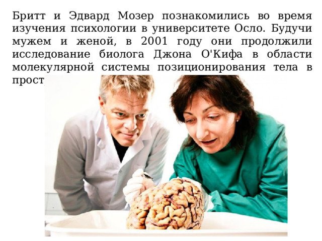 Бритт и Эдвард Мозер познакомились во время изучения психологии в университете Осло. Будучи мужем и женой, в 2001 году они продолжили исследование биолога Джона О'Кифа в области молекулярной системы позиционирования тела в пространстве. 