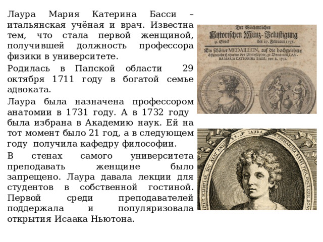 Лаура Мария Катерина Басси – итальянская учёная и врач. Известна тем, что стала первой женщиной, получившей должность профессора физики в университете. Родилась в Папской области 29 октября 1711 году в богатой семье адвоката. Лаура была назначена профессором анатомии в 1731 году. А в 1732 году была избрана в Академию наук. Ей на тот момент было 21 год, а в следующем году получила кафедру философии. В стенах самого университета преподавать женщине было запрещено. Лаура давала лекции для студентов в собственной гостиной. Первой среди преподавателей поддержала и популяризовала открытия Исаака Ньютона. 