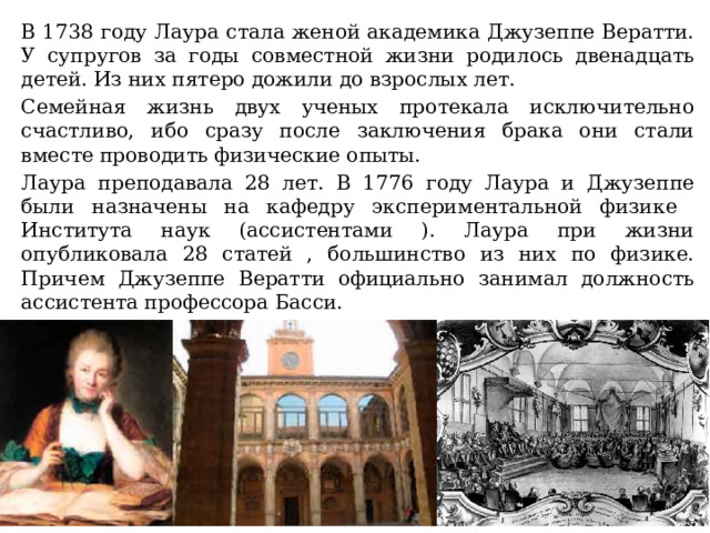 В 1738 году Лаура стала женой академика Джузеппе Вератти. У супругов за годы совместной жизни родилось двенадцать детей. Из них пятеро дожили до взрослых лет. Семейная жизнь двух ученых протекала исключительно счастливо, ибо сразу после заключения брака они стали вместе проводить физические опыты. Лаура преподавала 28 лет. В 1776 году Лаура и Джузеппе были назначены на кафедру экспериментальной физике Института наук (ассистентами ). Лаура при жизни опубликовала 28 статей , большинство из них по физике. Причем Джузеппе Вератти официально занимал должность ассистента профессора Басси. 