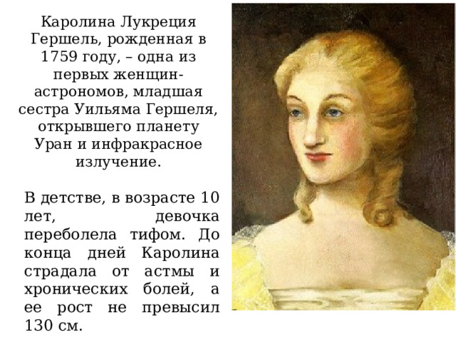Каролина Лукреция Гершель, рожденная в 1759 году, – одна из первых женщин-астрономов, младшая сестра Уильяма Гершеля, открывшего планету Уран и инфракрасное излучение. В детстве, в возрасте 10 лет, девочка переболела тифом. До конца дней Каролина страдала от астмы и хронических болей, а ее рост не превысил 130 см. 