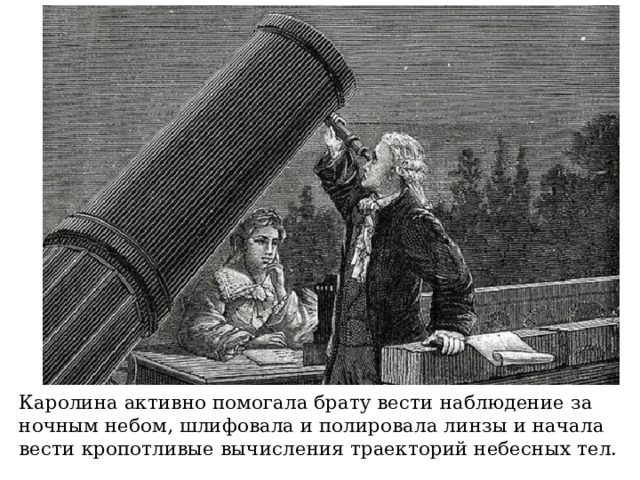 Каролина активно помогала брату вести наблюдение за ночным небом, шлифовала и полировала линзы и начала вести кропотливые вычисления траекторий небесных тел. 