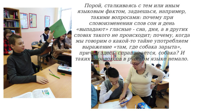 Порой, сталкиваясь с тем или иным языковым фактом, задаешься, например, такими вопросами: почему при словоизменении слов сон и день «выпадают» гласные - сна, дня, а в других словах такого не происходит; почему, когда мы говорим о какой-то тайне употребляем выражение «там, где собака зарыта», причем здесь, спрашивается, собака? И таких парадоксов в русском языке немало. 