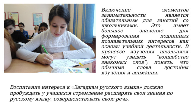 Включение элементов занимательности является обязательным для занятий со школьниками. Это имеет большое значение для формирования подлинных познавательных интересов как основы учебной деятельности. В процессе изучения школьники могут увидеть “волшебство знакомых слов”; понять, что обычные слова достойны изучения и внимания. Воспитание интереса к «Загадкам русского языка» должно пробуждать у учащихся стремление расширять свои знания по русскому языку, совершенствовать свою речь. 