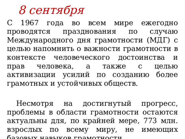 8 сентября С 1967 года во всем мире ежегодно проводятся празднования по случаю Международного дня грамотности (МДГ) с целью напомнить о важности грамотности в контексте человеческого достоинства и прав человека, а также с целью активизации усилий по созданию более грамотных и устойчивых обществ. Несмотря на достигнутый прогресс, проблемы в области грамотности остаются актуальны для, по крайней мере, 773 млн. взрослых по всему миру, не имеющих базовых навыков грамотности. 