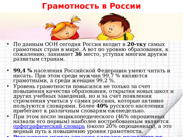 Грамотность в России По данным ООН сегодня Россия входит в 20-тку самых грамотных стран в мире. А вот по уровню образования, к сожалению, занимает 36 место, уступая многим другим развитым странам. 99,4 % населения Российской Федерации умеют читать и писать. При этом среди мужчин 99,7 % являются грамотными, а среди женщин 99,2 %. Уровень грамотности повысился не только за счет повышения качества образования, открытия новых школ и других учебных заведений, но и за счет появления стремления учиться у самих россиян, которые активно пользуются словарями. Более 40% русского населения прибегают к различным словарям еженедельно. При этом после энциклопедического (46% опрошенных назвали его первым) наиболее востребованным является  орфографический словарь  (около 20% опрошенных), а это верный путь к повышению уровня грамотности. Регулярное использование словаря позволяет не только запомнить написание слов, но и значительно расширить кругозор и словарный запас.      
