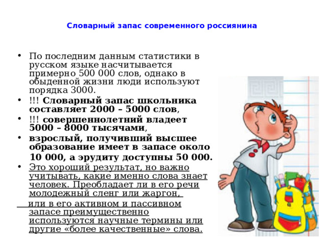  Словарный запас современного россиянина   По последним данным статистики в русском языке насчитывается примерно 500 000 слов, однако в обыденной жизни люди используют порядка 3000. !!! Словарный запас школьника составляет 2000 – 5000 слов , !!! совершеннолетний владеет 5000 – 8000 тысячами , взрослый, получивший высшее образование имеет в запасе около  10 000, а эрудиту доступны 50 000. Это хороший результат, но важно учитывать, какие именно слова знает человек. Преобладает ли в его речи молодежный сленг или жаргон,  или в его активном и пассивном запасе преимущественно используются научные термины или другие «более качественные» слова. 