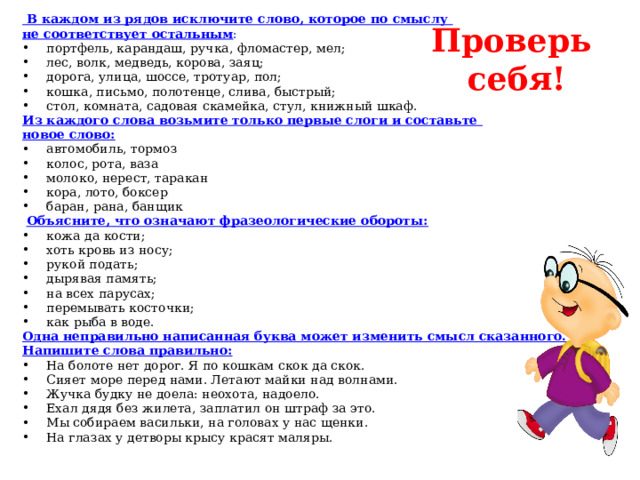   В каждом из рядов исключите слово, которое по смыслу не соответствует остальным : портфель, карандаш, ручка, фломастер, мел; лес, волк, медведь, корова, заяц; дорога, улица, шоссе, тротуар, пол; кошка, письмо, полотенце, слива, быстрый; стол, комната, садовая скамейка, стул, книжный шкаф. Из каждого слова возьмите только первые слоги и составьте новое слово: автомобиль, тормоз колос, рота, ваза молоко, нерест, таракан кора, лото, боксер баран, рана, банщик  Объясните, что означают фразеологические обороты: кожа да кости; хоть кровь из носу; рукой подать; дырявая память; на всех парусах; перемывать косточки; как рыба в воде. Одна неправильно написанная буква может изменить смысл сказанного. Напишите слова правильно: На болоте нет дорог. Я по кошкам скок да скок. Сияет море перед нами. Летают майки над волнами. Жучка будку не доела: неохота, надоело. Ехал дядя без жилета, заплатил он штраф за это. Мы собираем васильки, на головах у нас щенки. На глазах у детворы крысу красят маляры. Проверь себя! 