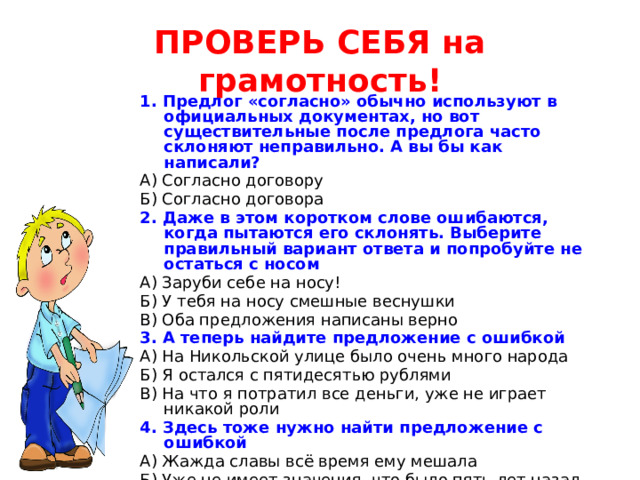 ПРОВЕРЬ СЕБЯ на грамотность! 1. Предлог «согласно» обычно используют в официальных документах, но вот существительные после предлога часто склоняют неправильно. А вы бы как написали? А) Согласно договору Б) Согласно договора 2. Даже в этом коротком слове ошибаются, когда пытаются его склонять. Выберите правильный вариант ответа и попробуйте не остаться с носом А) Заруби себе на носу! Б) У тебя на носу смешные веснушки В) Оба предложения написаны верно 3. А теперь найдите предложение с ошибкой А) На Никольской улице было очень много народа Б) Я остался с пятидесятью рублями В) На что я потратил все деньги, уже не играет никакой роли 4. Здесь тоже нужно найти предложение с ошибкой А) Жажда славы всё время ему мешала Б) Уже не имеет значения, что было пять лет назад В) Он не взял на себя никакую ответственность 