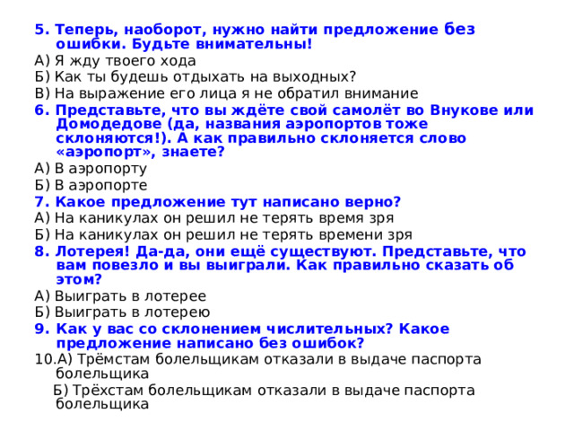 5. Теперь, наоборот, нужно найти предложение без ошибки. Будьте внимательны! А) Я жду твоего хода Б) Как ты будешь отдыхать на выходных? В) На выражение его лица я не обратил внимание 6. Представьте, что вы ждёте свой самолёт во Внукове или Домодедове (да, названия аэропортов тоже склоняются!). А как правильно склоняется слово «аэропорт», знаете? А) В аэропорту Б) В аэропорте 7. Какое предложение тут написано верно? А) На каникулах он решил не терять время зря Б) На каникулах он решил не терять времени зря 8. Лотерея! Да-да, они ещё существуют. Представьте, что вам повезло и вы выиграли. Как правильно сказать об этом? А) Выиграть в лотерее Б) Выиграть в лотерею Как у вас со склонением числительных? Какое предложение написано без ошибок? А) Трёмстам болельщикам отказали в выдаче паспорта болельщика  Б) Трёхстам болельщикам отказали в выдаче паспорта болельщика 