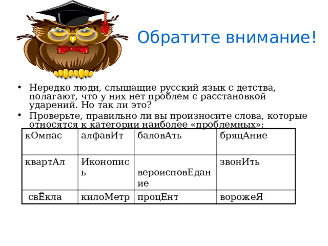 Обратите внимание! Нередко люди, слышащие русский язык с детства, полагают, что у них нет проблем с расстановкой ударений. Но так ли это? Проверьте, правильно ли вы произносите слова, которые относятся к категории наиболее «проблемных»: В словах « торты », «порты», «банты», «борты», а также в их формах,  ударение  всегда ставится на первый слог. А вот слово « творог » можно  произносить  так, как вы привыкли: в нем допускается двоякое расположение ударения.  кОмпас алфавИт квартАл баловАть  свЁкла Иконопись бряцАние  вероисповЕдание килоМетр звонИть процЕнт ворожеЯ 