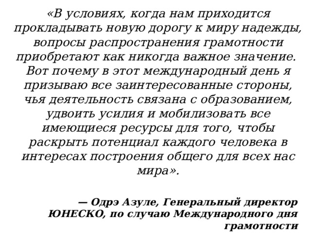 «В условиях, когда нам приходится прокладывать новую дорогу к миру надежды, вопросы распространения грамотности приобретают как никогда важное значение. Вот почему в этот международный день я призываю все заинтересованные стороны, чья деятельность связана с образованием, удвоить усилия и мобилизовать все имеющиеся ресурсы для того, чтобы раскрыть потенциал каждого человека в интересах построения общего для всех нас мира». — Одрэ Азуле, Генеральный директор ЮНЕСКО, по случаю Международного дня грамотности 