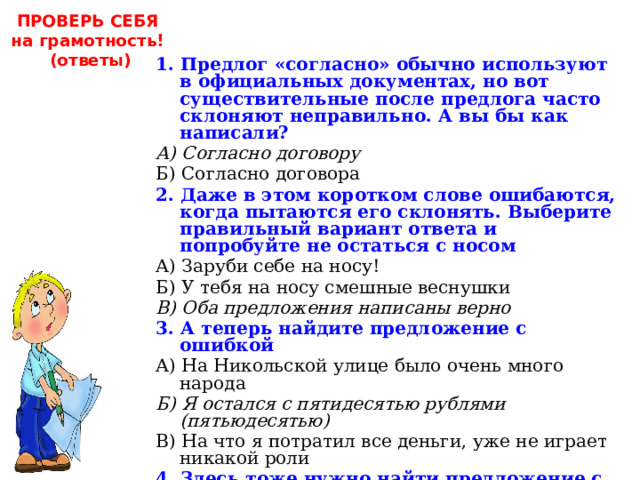ПРОВЕРЬ СЕБЯ на грамотность!  (ответы) 1. Предлог «согласно» обычно используют в официальных документах, но вот существительные после предлога часто склоняют неправильно. А вы бы как написали? А) Согласно договору Б) Согласно договора 2. Даже в этом коротком слове ошибаются, когда пытаются его склонять. Выберите правильный вариант ответа и попробуйте не остаться с носом А) Заруби себе на носу! Б) У тебя на носу смешные веснушки В) Оба предложения написаны верно 3. А теперь найдите предложение с ошибкой А) На Никольской улице было очень много народа Б) Я остался с пятидесятью рублями (пятьюдесятью) В) На что я потратил все деньги, уже не играет никакой роли 4. Здесь тоже нужно найти предложение с ошибкой А) Жажда славы всё время ему мешала Б) Уже не имеет значения, что было пять лет назад В) Он не взял на себя никакую ответственность 