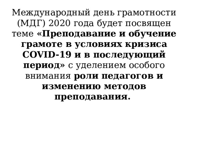 Международный день грамотности (МДГ) 2020 года будет посвящен теме  «Преподавание и обучение грамоте в условиях кризиса COVID-19 и в последующий период»  с уделением особого внимания  роли педагогов и изменению методов преподавания.  