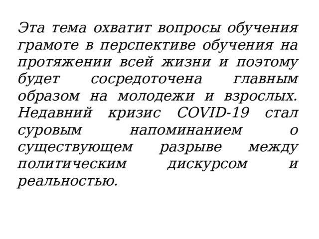 Эта тема охватит вопросы обучения грамоте в перспективе обучения на протяжении всей жизни и поэтому будет сосредоточена главным образом на молодежи и взрослых. Недавний кризис COVID-19 стал суровым напоминанием о существующем разрыве между политическим дискурсом и реальностью.  