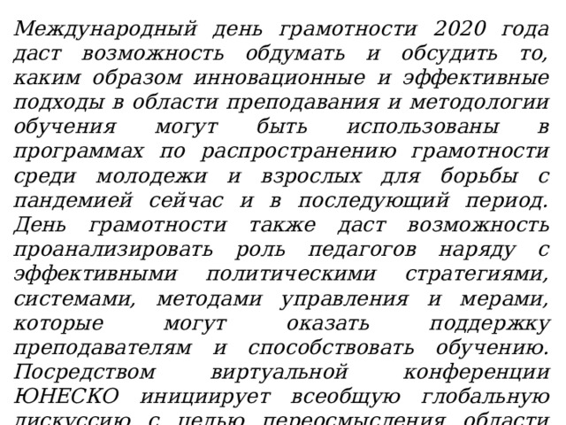 Международный день грамотности 2020 года даст возможность обдумать и обсудить то, каким образом инновационные и эффективные подходы в области преподавания и методологии обучения могут быть использованы в программах по распространению грамотности среди молодежи и взрослых для борьбы с пандемией сейчас и в последующий период. День грамотности также даст возможность проанализировать роль педагогов наряду с эффективными политическими стратегиями, системами, методами управления и мерами, которые могут оказать поддержку преподавателям и способствовать обучению. Посредством виртуальной конференции ЮНЕСКО инициирует всеобщую глобальную дискуссию с целью переосмысления области преподавания и обучения грамоте молодежи и взрослых в период после COVID-19 и достижения ЦУР-4. 