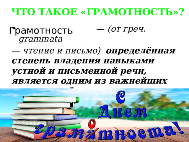 ЧТО ТАКОЕ «ГРАМОТНОСТЬ»? — (от греч. grammata — чтение и письмо) определённая степень владения навыками устной и письменной речи, является одним из важнейших показателей культурного уровня населения. Грамотность 