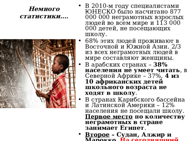 В 2010-м году специалистами ЮНЕСКО было насчитано 877 000 000 неграмотных взрослых людей во всем мире и 113 000 000 детей, не посещающих школу. 68% этих людей проживают в Восточной и Южной Азии. 2/3 из всех неграмотных людей в мире составляют женщины. В арабских странах – 38% населения не умеет читать , в Северной Африке – 37%, 4 из 10 африканских детей школьного возраста не ходят в школу . В странах Карибского бассейна и Латинской Америки – 12% населения не посещали школу.  Первое место по количеству неграмотных в стране занимает Египет . Второе – Судан, Алжир и Марокко . На сегодняшний день 20% населения планеты безграмотны. Немного статистики…. 