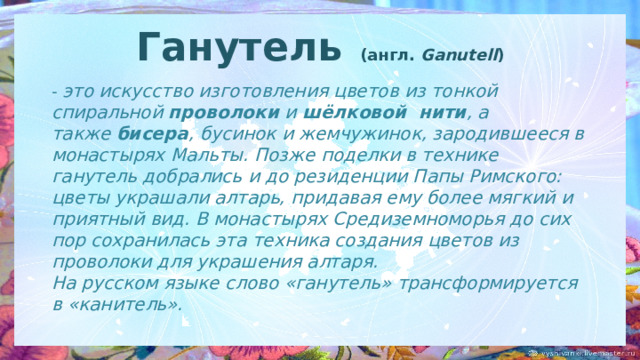 Ганутель    (англ.  Ganutell ) - это искусство изготовления цветов из тонкой спиральной  проволоки и  шёлковой  нити , а также  бисера , бусинок и жемчужинок, зародившееся в монастырях Мальты. Позже поделки в технике ганутель добрались и до резиденции Папы Римского: цветы украшали алтарь, придавая ему более мягкий и приятный вид. В монастырях Средиземноморья до сих пор сохранилась эта техника создания цветов из проволоки для украшения алтаря. На русском языке слово «ганутель» трансформируется в «канитель». 